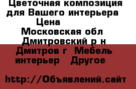 Цветочная композиция для Вашего интерьера › Цена ­ 2 000 - Московская обл., Дмитровский р-н, Дмитров г. Мебель, интерьер » Другое   